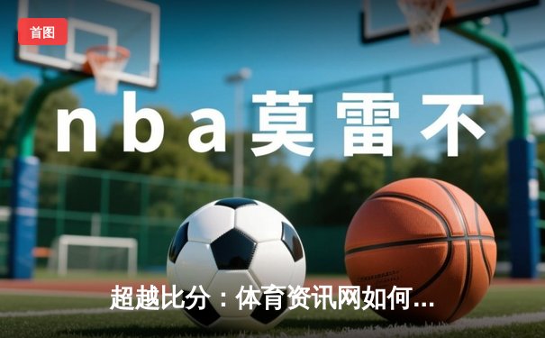 超越比分：体育资讯网如何重塑数字时代的观赛体验与社区生态