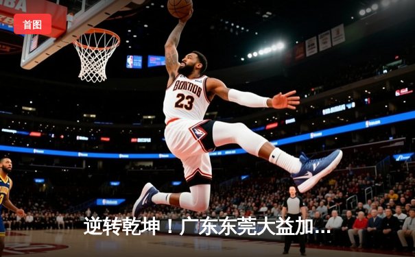 逆转乾坤！广东东莞大益加时险胜辽宁本钢，胡明轩35分创生涯新高