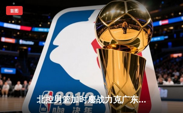 北控男篮加时鏖战力克广东，廖三宁35+7创生涯新高